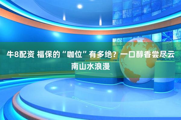 牛8配资 福保的“咖位”有多绝？一口醇香尝尽云南山水浪漫