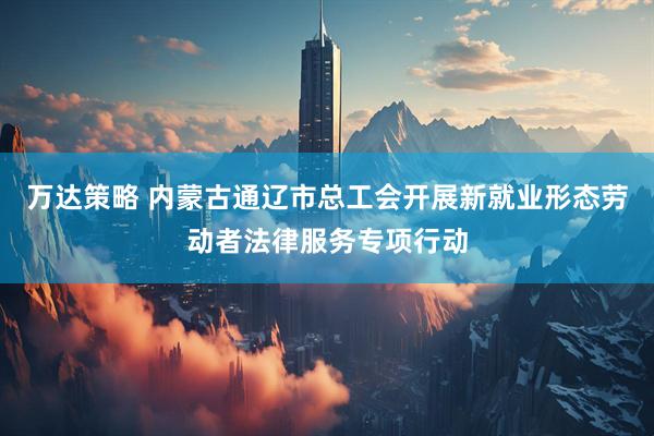 万达策略 内蒙古通辽市总工会开展新就业形态劳动者法律服务专项行动