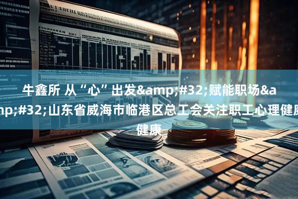牛鑫所 从“心”出发&#32;赋能职场&#32;山东省威海市临港区总工会关注职工心理健康