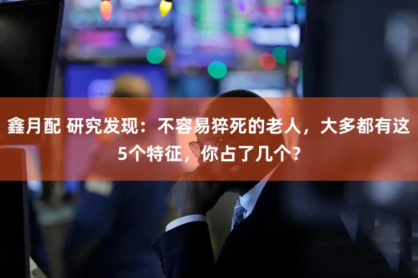 鑫月配 研究发现：不容易猝死的老人，大多都有这5个特征，你占了几个？