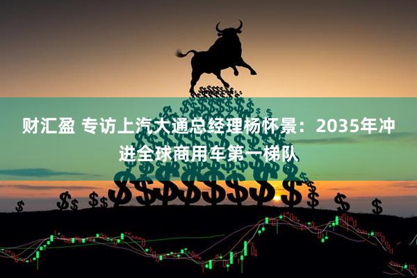 财汇盈 专访上汽大通总经理杨怀景：2035年冲进全球商用车第一梯队