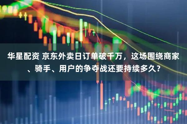 华星配资 京东外卖日订单破千万，这场围绕商家、骑手、用户的争夺战还要持续多久？