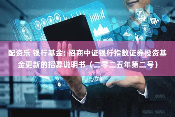 配资乐 银行基金: 招商中证银行指数证券投资基金更新的招募说明书（二零二五年第二号）