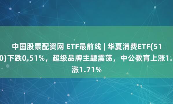 中国股票配资网 ETF最前线 | 华夏消费ETF(510630)下跌0.51%,超级品牌主题震荡,中公教育上涨1.71%