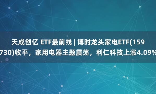 天成创亿 ETF最前线 | 博时龙头家电ETF(159730)收平,家用电器主题震荡,利仁科技上涨4.09%