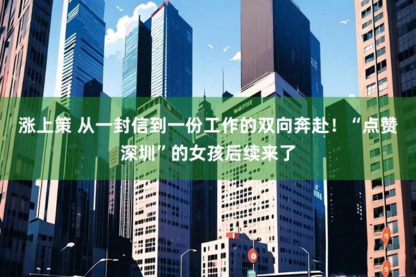 涨上策 从一封信到一份工作的双向奔赴！“点赞深圳”的女孩后续来了