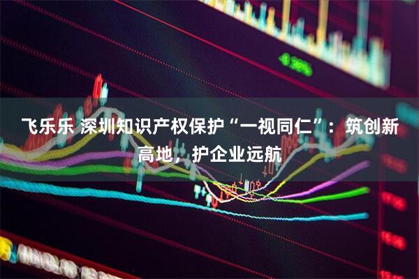 飞乐乐 深圳知识产权保护“一视同仁”：筑创新高地，护企业远航
