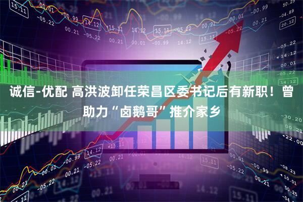 诚信-优配 高洪波卸任荣昌区委书记后有新职！曾助力“卤鹅哥”推介家乡