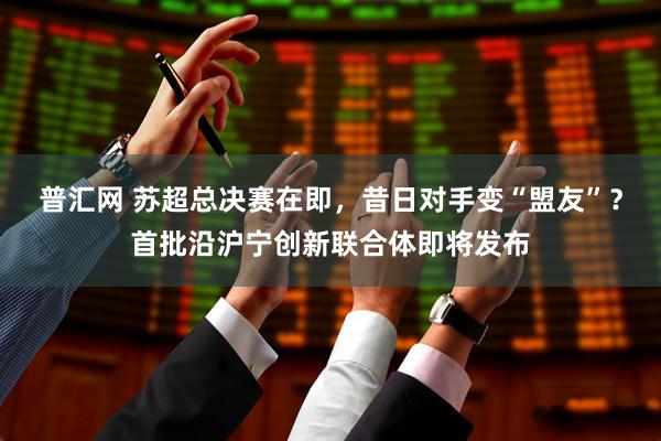 普汇网 苏超总决赛在即,昔日对手变“盟友”?首批沿沪宁创新联合体即将发布