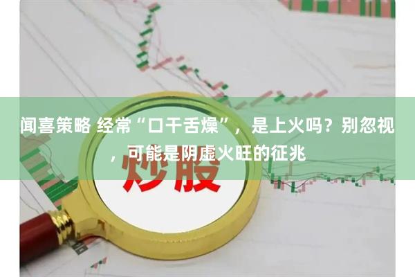 闻喜策略 经常“口干舌燥”，是上火吗？别忽视，可能是阴虚火旺的征兆