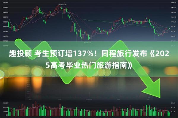 趣投顾 考生预订增137%！同程旅行发布《2025高考毕业热门旅游指南》