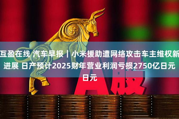 互盈在线 汽车早报｜小米援助遭网络攻击车主维权新进展 日产预计2025财年营业利润亏损2750亿日元