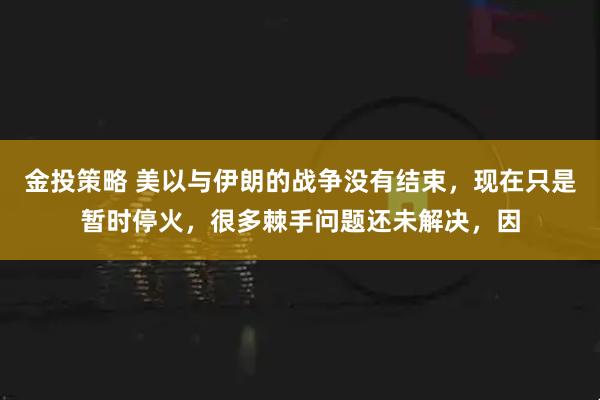 金投策略 美以与伊朗的战争没有结束，现在只是暂时停火，很多棘手问题还未解决，因