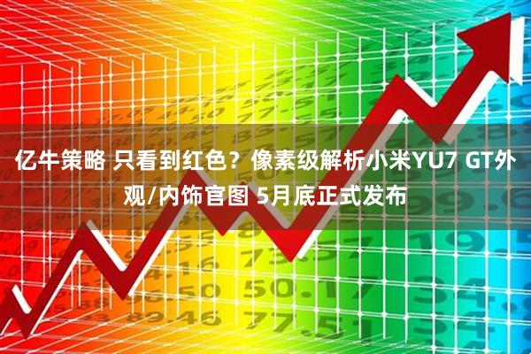 亿牛策略 只看到红色？像素级解析小米YU7 GT外观/内饰官图 5月底正式发布